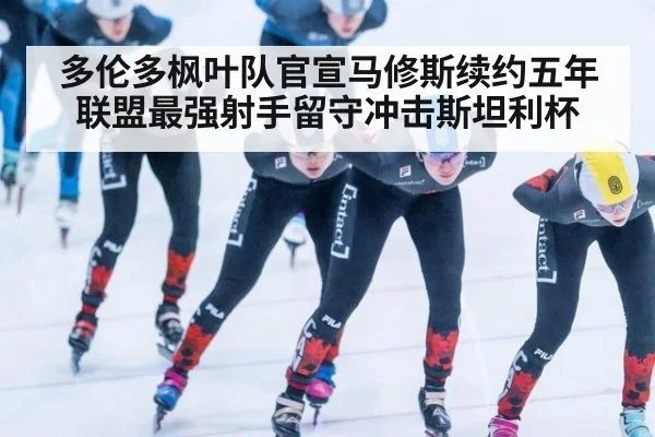 多伦多枫叶队官宣马修斯续约五年 联盟最强射手留守冲击斯坦利杯